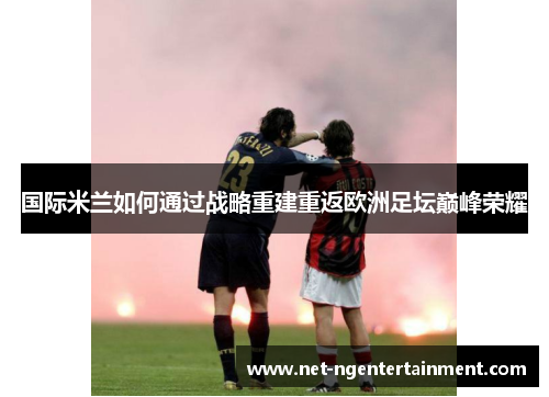 国际米兰如何通过战略重建重返欧洲足坛巅峰荣耀