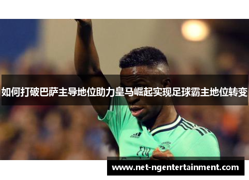 如何打破巴萨主导地位助力皇马崛起实现足球霸主地位转变