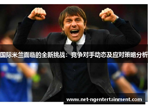 国际米兰面临的全新挑战：竞争对手动态及应对策略分析