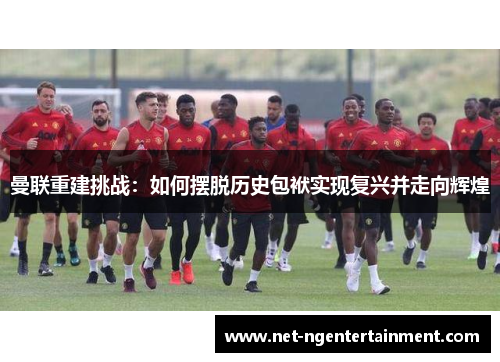 曼联重建挑战：如何摆脱历史包袱实现复兴并走向辉煌