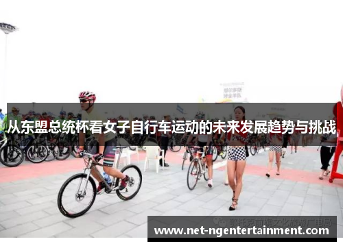 从东盟总统杯看女子自行车运动的未来发展趋势与挑战