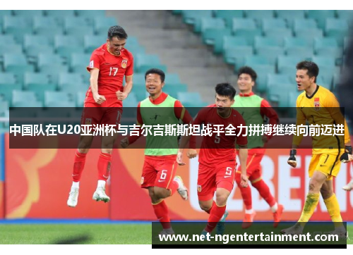 中国队在U20亚洲杯与吉尔吉斯斯坦战平全力拼搏继续向前迈进