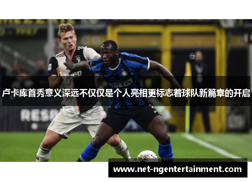 卢卡库首秀意义深远不仅仅是个人亮相更标志着球队新篇章的开启