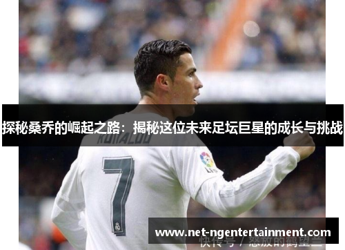 探秘桑乔的崛起之路：揭秘这位未来足坛巨星的成长与挑战