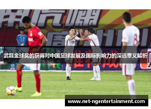 武磊金球奖的获得对中国足球发展及国际影响力的深远意义解析