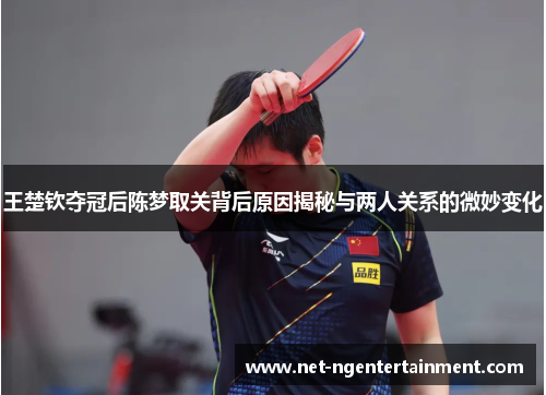 王楚钦夺冠后陈梦取关背后原因揭秘与两人关系的微妙变化
