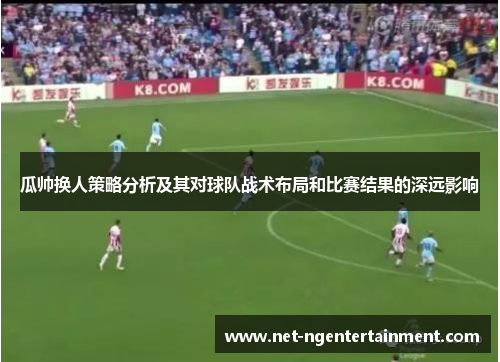 瓜帅换人策略分析及其对球队战术布局和比赛结果的深远影响