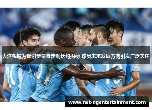 大连鲲城为穆谢奎量身定制长约揭秘 球员未来发展方向引发广泛关注