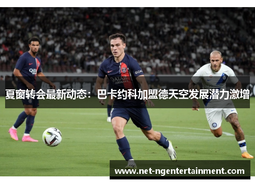夏窗转会最新动态：巴卡约科加盟德天空发展潜力激增