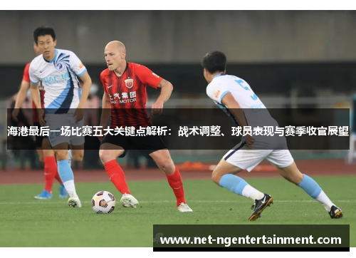 海港最后一场比赛五大关键点解析：战术调整、球员表现与赛季收官展望