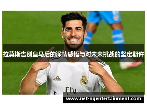 拉莫斯告别皇马后的深情感悟与对未来挑战的坚定期许