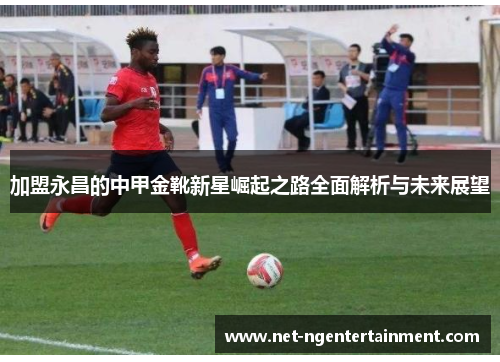 加盟永昌的中甲金靴新星崛起之路全面解析与未来展望