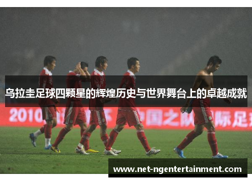 乌拉圭足球四颗星的辉煌历史与世界舞台上的卓越成就