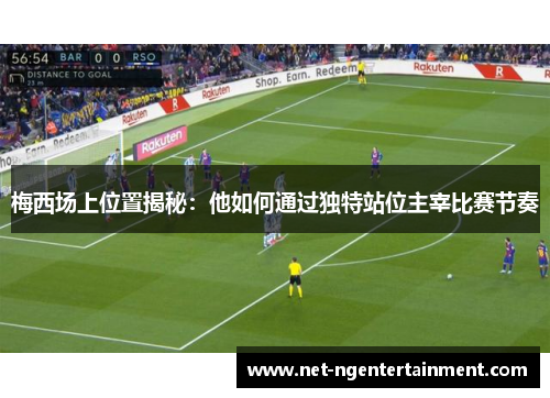 梅西场上位置揭秘：他如何通过独特站位主宰比赛节奏