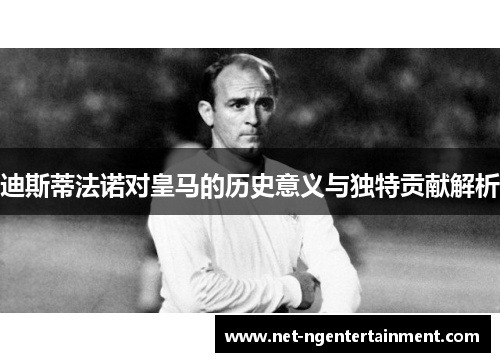 迪斯蒂法诺对皇马的历史意义与独特贡献解析