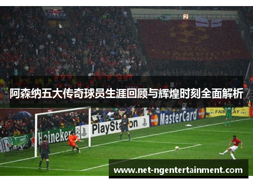 阿森纳五大传奇球员生涯回顾与辉煌时刻全面解析