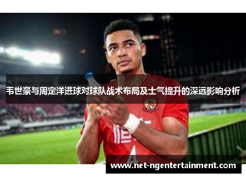 韦世豪与周定洋进球对球队战术布局及士气提升的深远影响分析