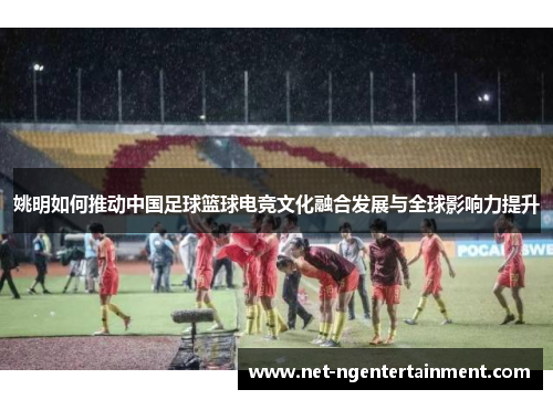 姚明如何推动中国足球篮球电竞文化融合发展与全球影响力提升