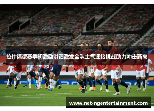 拉什福德赛季初激励讲话激发全队士气迎接挑战助力冲击新高 拉什福德赛季初激励讲话激发全队士气迎接挑战助力冲击新高