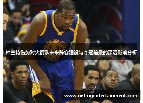 杜兰特伤势对火箭队未来阵容建设与夺冠前景的深远影响分析 杜兰特伤势对火箭队未来阵容建设与夺冠前景的深远影响分析