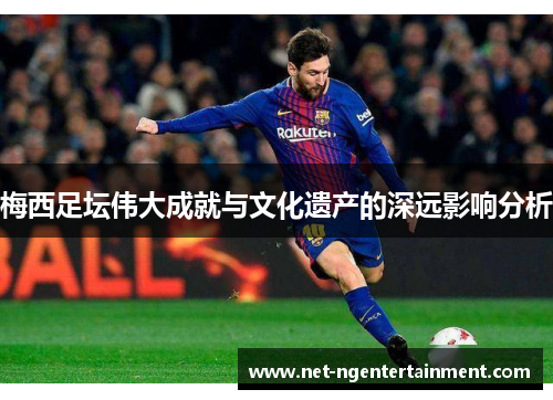 梅西足坛伟大成就与文化遗产的深远影响分析 梅西足坛伟大成就与文化遗产的深远影响分析