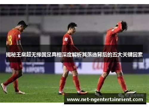 揭秘王燊超无缘国足真相深度解析其落选背后的五大关键因素 揭秘王燊超无缘国足真相深度解析其落选背后的五大关键因素