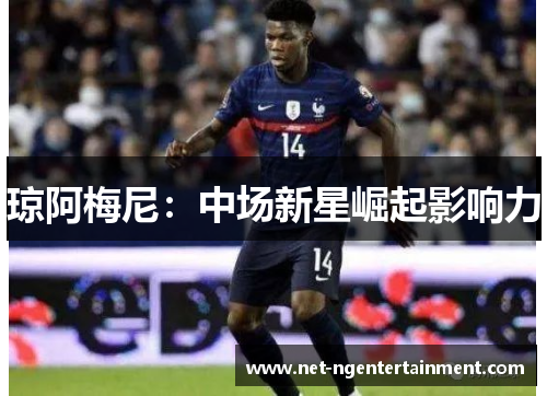 琼阿梅尼:中场新星崛起影响力 琼阿梅尼:中场新星崛起影响力