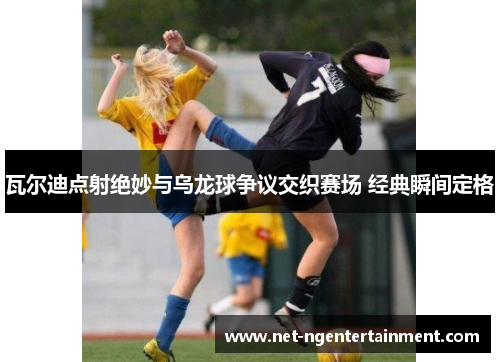 瓦尔迪点射绝妙与乌龙球争议交织赛场 经典瞬间定格 瓦尔迪点射绝妙与乌龙球争议交织赛场 经典瞬间定格