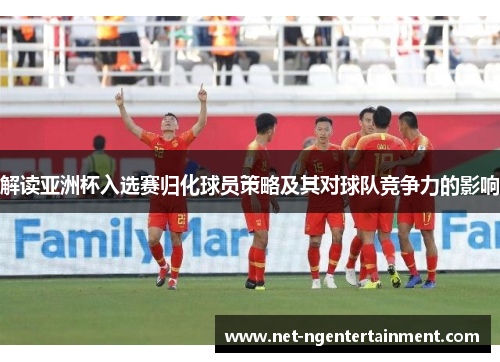 解读亚洲杯入选赛归化球员策略及其对球队竞争力的影响 解读亚洲杯入选赛归化球员策略及其对球队竞争力的影响