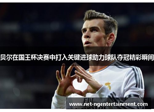 贝尔在国王杯决赛中打入关键进球助力球队夺冠精彩瞬间 贝尔在国王杯决赛中打入关键进球助力球队夺冠精彩瞬间
