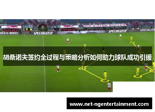 胡桑诺夫签约全过程与策略分析如何助力球队成功引援