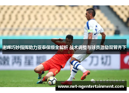 谢晖巧妙指挥助力亚泰保级全解析 战术调整与球员激励双管齐下