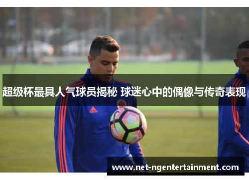 超级杯最具人气球员揭秘 球迷心中的偶像与传奇表现 超级杯最具人气球员揭秘 球迷心中的偶像与传奇表现