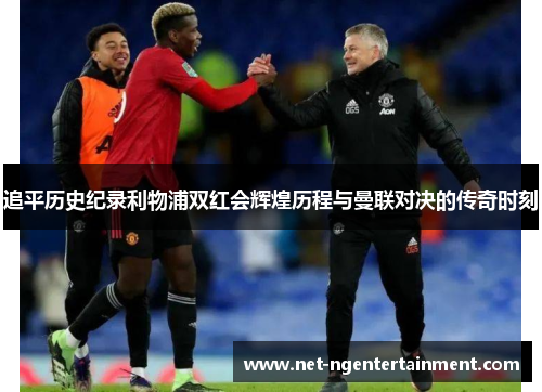 追平历史纪录利物浦双红会辉煌历程与曼联对决的传奇时刻