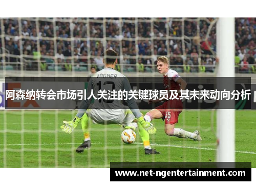 阿森纳转会市场引人关注的关键球员及其未来动向分析 阿森纳转会市场引人关注的关键球员及其未来动向分析